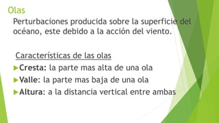 Olas
Perturbaciones producida sobre la superficie del
océano, este debido a la acción del viento.
Características de las olas
Cresta: la parte mas alta de una ola
Valle: la parte mas baja de una ola
Altura: a la distancia vertical entre ambas
 