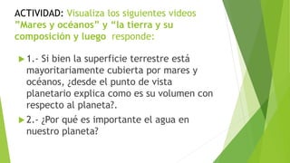 ACTIVIDAD: Visualiza los siguientes videos
”Mares y océanos” y “la tierra y su
composición y luego responde:
 1.- Si bien la superficie terrestre está
mayoritariamente cubierta por mares y
océanos, ¿desde el punto de vista
planetario explica como es su volumen con
respecto al planeta?.
 2.- ¿Por qué es importante el agua en
nuestro planeta?
 