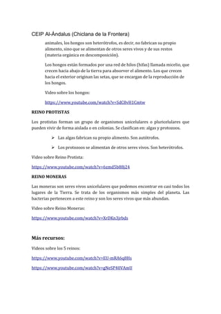 CEIP Al-Ándalus (Chiclana de la Frontera)
animales, los hongos son heterótrofos, es decir, no fabrican su propio
alimento, sino que se alimentan de otros seres vivos y de sus restos
(materia orgánica en descomposición).
Los hongos están formados por una red de hilos (hifas) llamada micelio, que
crecen hacia abajo de la tierra para absorver el alimento. Los que crecen
hacia el exterior originan las setas, que se encargan de la reproducción de
los hongos.
Video sobre los hongos:
https://www.youtube.com/watch?v=SdC8vH1Cmtw
REINO PROTISTAS
Los protistas forman un grupo de organismos unicelulares o pluricelulares que
pueden vivir de forma aislada o en colonias. Se clasifican en: algas y protozoos.
 Las algas fabrican su propio alimento. Son autótrofos.
 Los protozoos se alimentan de otros seres vivos. Son heterótrofos.
Video sobre Reino Protista:
https://www.youtube.com/watch?v=6zmd5b88j24
REINO MONERAS
Las moneras son seres vivos unicelulares que podemos encontrar en casi todos los
lugares de la Tierra. Se trata de los organismos más simples del planeta. Las
bacterias pertenecen a este reino y son los seres vivos que más abundan.
Video sobre Reino Moneras:
https://www.youtube.com/watch?v=XrDKn3jrbds
Más recursos:
Videos sobre los 5 reinos:
https://www.youtube.com/watch?v=EU-mRA6q8Hs
https://www.youtube.com/watch?v=gNeSP40VAmU
 