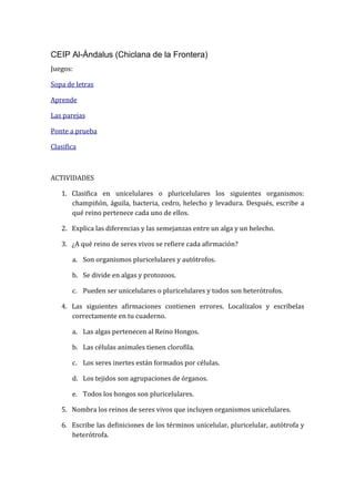 CEIP Al-Ándalus (Chiclana de la Frontera)
Juegos:
Sopa de letras
Aprende
Las parejas
Ponte a prueba
Clasifica
ACTIVIDADES
1. Clasifica en unicelulares o pluricelulares los siguientes organismos:
champiñón, águila, bacteria, cedro, helecho y levadura. Después, escribe a
qué reino pertenece cada uno de ellos.
2. Explica las diferencias y las semejanzas entre un alga y un helecho.
3. ¿A qué reino de seres vivos se refiere cada afirmación?
a. Son organismos pluricelulares y autótrofos.
b. Se divide en algas y protozoos.
c. Pueden ser unicelulares o pluricelulares y todos son heterótrofos.
4. Las siguientes afirmaciones contienen errores. Localízalos y escríbelas
correctamente en tu cuaderno.
a. Las algas pertenecen al Reino Hongos.
b. Las células animales tienen clorofila.
c. Los seres inertes están formados por células.
d. Los tejidos son agrupaciones de órganos.
e. Todos los hongos son pluricelulares.
5. Nombra los reinos de seres vivos que incluyen organismos unicelulares.
6. Escribe las definiciones de los términos unicelular, pluricelular, autótrofa y
heterótrofa.
 
