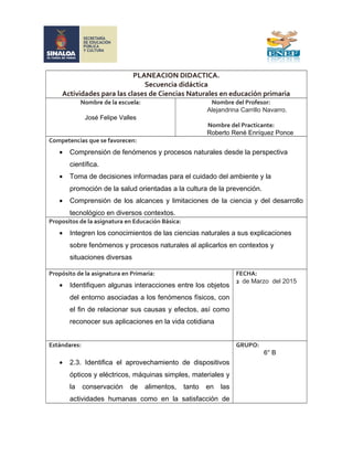 PLANEACION DIDACTICA.
Secuencia didáctica
Actividades para las clases de Ciencias Naturales en educación primaria
Nombre de la escuela:
José Felipe Valles
Nombre del Profesor:
Alejandrina Carrillo Navarro.
Nombre del Practicante:
Roberto René Enríquez Ponce
Competencias que se favorecen:
• Comprensión de fenómenos y procesos naturales desde la perspectiva
científica.
• Toma de decisiones informadas para el cuidado del ambiente y la
promoción de la salud orientadas a la cultura de la prevención.
• Comprensión de los alcances y limitaciones de la ciencia y del desarrollo
tecnológico en diversos contextos.
Propositos de la asignatura en Educación Básica:
• Integren los conocimientos de las ciencias naturales a sus explicaciones
sobre fenómenos y procesos naturales al aplicarlos en contextos y
situaciones diversas
Propósito de la asignatura en Primaria:
• Identifiquen algunas interacciones entre los objetos
del entorno asociadas a los fenómenos físicos, con
el fin de relacionar sus causas y efectos, así como
reconocer sus aplicaciones en la vida cotidiana
FECHA:
2 de Marzo del 2015
Estándares:
• 2.3. Identifica el aprovechamiento de dispositivos
ópticos y eléctricos, máquinas simples, materiales y
la conservación de alimentos, tanto en las
actividades humanas como en la satisfacción de
GRUPO:
6° B
 