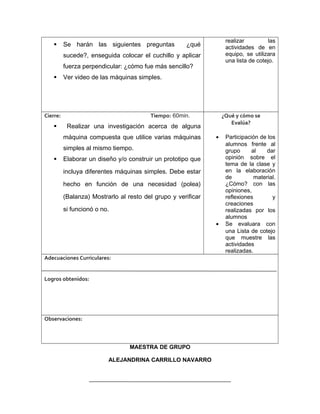  Se harán las siguientes preguntas ¿qué
sucede?, enseguida colocar el cuchillo y aplicar
fuerza perpendicular: ¿cómo fue más sencillo?
 Ver video de las máquinas simples.
realizar las
actividades de en
equipo, se utilizara
una lista de cotejo.
Cierre: Tiempo: 60min.
 Realizar una investigación acerca de alguna
máquina compuesta que utilice varias máquinas
simples al mismo tiempo.
 Elaborar un diseño y/o construir un prototipo que
incluya diferentes máquinas simples. Debe estar
hecho en función de una necesidad (polea)
(Balanza) Mostrarlo al resto del grupo y verificar
si funcionó o no.
¿Qué y cómo se
Evalúa?
• Participación de los
alumnos frente al
grupo al dar
opinión sobre el
tema de la clase y
en la elaboración
de material.
¿Cómo? con las
opiniones,
reflexiones y
creaciones
realizadas por los
alumnos
• Se evaluara con
una Lista de cotejo
que muestre las
actividades
realizadas.
Adecuaciones Curriculares:
Logros obtenidos:
Observaciones:
MAESTRA DE GRUPO
ALEJANDRINA CARRILLO NAVARRO
 