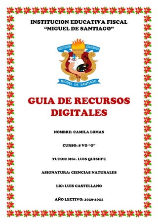 INSTITUCION EDUCATIVA FISCAL
“MIGUEL DE SANTIAGO”
GUIA DE RECURSOS
DIGITALES
NOMBRE: CAMILA LOMAS
CURSO: 8 VO “G”
TUTOR: MSc. LUIS QUISHPE
ASIGNATURA: CIENCIAS NATURALES
LIC: LUIS CASTELLANO
AÑO LECTIVO: 2020-2021
 