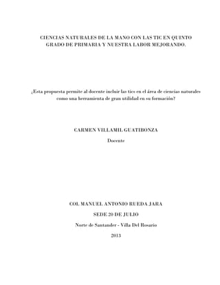 CIENCIAS NATURALES DE LA MANO CON LAS TIC EN QUINTO GRADO DE PRIMARIA Y NUESTRA LABOR MEJORANDO. 
¿Esta propuesta permite al docente incluir las tics en el área de ciencias naturales como una herramienta de gran utilidad en su formación? 
CARMEN VILLAMIL GUATIBONZA 
Docente 
COL MANUEL ANTONIO RUEDA JARA 
SEDE 20 DE JULIO 
Norte de Santander - Villa Del Rosario 
2013 
 