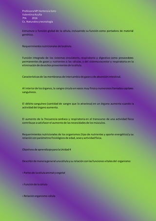 ProfesoraMª HortensiaSoto
ValentinaAcuña
7ºA 2016
Cs. Naturalesy tecnología
Estructura y función global de la célula, incluyendo su función como portadora de material
genético.
Requerimientosnutricionales de lacélula.
Función integrada de los sistemas circulatorio, respiratorio y digestivo como proveedores
permanentes de gases y nutrientes a las células, y del sistema excretor y respiratorio en la
eliminaciónde desechosprovenientesde lacélula.
Característicasde lasmembranasde intercambiode gasesyde absorciónintestinal.
Al interiorde losórganos,la sangre circula envasos muy finosy numerososllamadoscapilares
sanguíneos.
El débito sanguíneo (cantidad de sangre que lo atraviesa) en un órgano aumenta cuando la
actividaddel órganoaumenta.
El aumento de la frecuencia cardiaca y respiratoria en el transcurso de una actividad física
contribuye asatisfacerel aumentode lasnecesidadesde losmúsculos.
Requerimientos nutricionales de los organismos (tipo de nutrientes y aporte energético) y su
relaciónconparámetrosfisiológicosde edad,sexoyactividadfísica.
Objetivosde aprendizajeparalaUnidad4
Describirde manerageneral unacélulaysu relaciónconlasfuncionesvitalesdel organismo:
› Partesde lacélulaanimal yvegetal
› Funciónde la célula
› Relaciónorganismo-célula
 