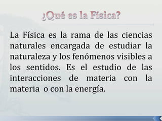 La Física es la rama de las ciencias
naturales encargada de estudiar la
naturaleza y los fenómenos visibles a
los sentidos. Es el estudio de las
interacciones de materia con la
materia o con la energía.