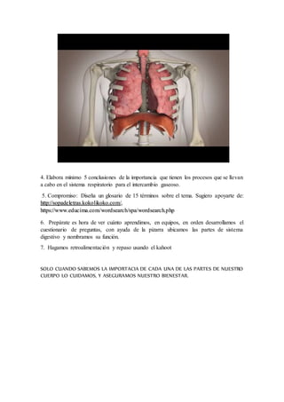 4. Elabora mínimo 5 conclusiones de la importancia que tienen los procesos que se llevan
a cabo en el sistema respiratorio para el intercambio gaseoso.
5. Compromiso: Diseña un glosario de 15 términos sobre el tema. Sugiero apoyarte de:
http://sopadeletras.kokolikoko.com/,
https://www.educima.com/wordsearch/spa/wordsearch.php
6. Prepárate es hora de ver cuánto aprendimos, en equipos, en orden desarrollamos el
cuestionario de preguntas, con ayuda de la pizarra ubicamos las partes de sistema
digestivo y nombramos su función.
7. Hagamos retroalimentación y repaso usando el kahoot
SOLO CUANDO SABEMOS LA IMPORTACIA DE CADA UNA DE LAS PARTES DE NUESTRO
CUERPO LO CUIDAMOS, Y ASEGURAMOS NUESTRO BIENESTAR.
 