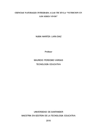 CIENCIAS NATURALES INTEGRADA A LAS TIC EN LA “NUTRICION EN
LOS SERES VIVOS”
NUBIA MARITZA LARA DIAZ
Profesor
MAURICIO PERDOMO VARGAS
TECNOLOGÍA EDUCATIVA
UNIVERSIDAD DE SANTANDER
MAESTRIA EN GESTION DE LA TECNOLOGIA EDUCATIVA
2016
 