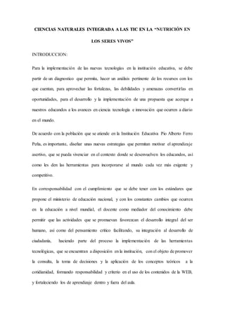 CIENCIAS NATURALES INTEGRADA A LAS TIC EN LA “NUTRICIÓN EN
LOS SERES VIVOS”
INTRODUCCION:
Para la implementación de las nuevas tecnologías en la institución educativa, se debe
partir de un diagnostico que permita, hacer un análisis pertinente de los recursos con los
que cuentan, para aprovechar las fortalezas, las debilidades y amenazas convertirlas en
oportunidades, para el desarrollo y la implementación de una propuesta que acerque a
nuestros educandos a los avances en ciencia tecnología e innovación que ocurren a diario
en el mundo.
De acuerdo con la población que se atiende en la Institución Educativa Pio Alberto Ferro
Peña, es importante, diseñar unas nuevas estrategias que permitan motivar el aprendizaje
asertivo, que se pueda vivenciar en el contexto donde se desenvuelven los educandos, así
como les den las herramientas para incorporarse al mundo cada vez más exigente y
competitivo.
En corresponsabilidad con el cumplimiento que se debe tener con los estándares que
propone el ministerio de educación nacional, y con los constantes cambios que ocurren
en la educación a nivel mundial, el docente como mediador del conocimiento debe
permitir que las actividades que se promuevan favorezcan el desarrollo integral del ser
humano, así como del pensamiento crítico facilitando, su integración al desarrollo de
ciudadanía, haciendo parte del proceso la implementación de las herramientas
tecnológicas, que se encuentran a disposición en la institución, con el objeto de promover
la consulta, la toma de decisiones y la aplicación de los conceptos teóricos a la
cotidianidad, formando responsabilidad y criterio en el uso de los contenidos de la WEB,
y fortaleciendo los de aprendizaje dentro y fuera del aula.
 