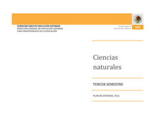 SUBSECRETARÍA DE EDUCACIÓN SUPERIOR
DIRECCIÓN GENERAL DE EDUCACIÓN SUPERIOR
PARA PROFESIONALES DE LA EDUCACIÓN




                                          Ciencias
                                          naturales

                                          TERCER SEMESTRE


                                          PLAN DE ESTUDIOS, 2012
 