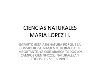 CIENCIAS NATURALES 
MARIA LOPEZ H. 
IMPARTO ESTA ASIGNATURA PORQUE LA 
CONSIDERO SUMAMENTE HERMOSA HE 
IMPORTANTE, YA QUE ABARCA TODOS LOS 
CAMPOS CIENTIFICOS, NATURALEZA Y 
TODOS LOS SERES VIVOS. 
 