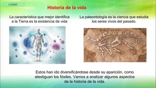 Estos han ido diversificándose desde su aparición, como
atestiguan los fósiles. Vamos a analizar algunos aspectos
de la historia de la vida.
La característica que mejor identifica
a la Tierra es la existencia de vida
La paleontología es la ciencia que estudia
los seres vivos del pasado.
Historia de la vida
 