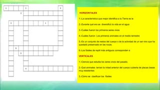 HORIZONTALES
1.-La característica que mejor identifica a la Tierra es la
2.-Durante qué era se diversificó la vida en el agua
3.-Cuáles fueron los primeros seres vivos
4.-Cuáles fueron Los primeros animales en el medio terrestre
5.-Es un conjunto de restos del cuerpo o de la actividad de un ser vivo que ha
quedado preservado en las rocas.
6.-Los fósiles de reptil más antiguos corresponden a
VERTICALES
1.-Ciencia que estudia los seres vivos del pasado.
2.-Qué animales tenían la mitad anterior del cuerpo cubierta de placas óseas
muy resistentes
3.-Cómo se clasifican los fósiles
 