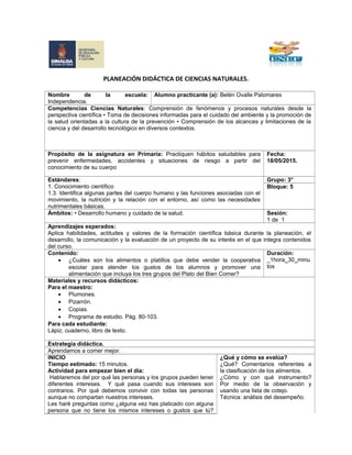 PLANEACIÓN DIDÁCTICA DE CIENCIAS NATURALES.
Nombre de la escuela:
Independencia.
Alumno practicante (a): Belén Ovalle Palomares
Competencias Ciencias Naturales: Comprensión de fenómenos y procesos naturales desde la
perspectiva científica • Toma de decisiones informadas para el cuidado del ambiente y la promoción de
la salud orientadas a la cultura de la prevención • Comprensión de los alcances y limitaciones de la
ciencia y del desarrollo tecnológico en diversos contextos.
Propósito de la asignatura en Primaria: Practiquen hábitos saludables para
prevenir enfermedades, accidentes y situaciones de riesgo a partir del
conocimiento de su cuerpo
Fecha:
18/05/2015.
Estándares:
1. Conocimiento científico
1.3. Identifica algunas partes del cuerpo humano y las funciones asociadas con el
movimiento, la nutrición y la relación con el entorno, así como las necesidades
nutrimentales básicas.
Grupo: 3°
Bloque: 5
Ámbitos: • Desarrollo humano y cuidado de la salud. Sesión:
1 de 1
Aprendizajes esperados:
Aplica habilidades, actitudes y valores de la formación científica básica durante la planeación, el
desarrollo, la comunicación y la evaluación de un proyecto de su interés en el que integra contenidos
del curso.
Contenido:
• ¿Cuáles son los alimentos o platillos que debe vender la cooperativa
escolar para atender los gustos de los alumnos y promover una
alimentación que incluya los tres grupos del Plato del Bien Comer?
Duración:
_1hora_30_minu
tos
Materiales y recursos didácticos:
Para el maestro:
• Plumones.
• Pizarrón.
• Copias.
• Programa de estudio. Pág. 80-103.
Para cada estudiante:
Lápiz, cuaderno, libro de texto.
Estrategia didáctica.
Aprendamos a comer mejor.
INICIO
Tiempo estimado: 15 minutos.
Actividad para empezar bien el día:
Hablaremos del por qué las personas y los grupos pueden tener
diferentes intereses. Y qué pasa cuando sus intereses son
contrarios. Por qué debemos convivir con todas las personas
aunque no compartan nuestros intereses.
Les haré preguntas como ¿alguna vez has platicado con alguna
persona que no tiene los mismos intereses o gustos que tú?
¿Qué y cómo se evalúa?
¿Qué? Comentarios referentes a
la clasificación de los alimentos.
¿Cómo y con qué instrumento?
Por medio de la observación y
usando una lista de cotejo.
Técnica: análisis del desempeño.
 