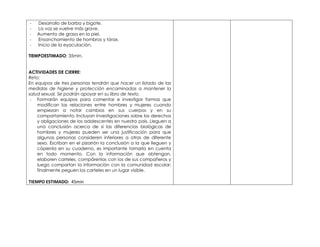 - Desarrollo de barba y bigote. 
- La voz se vuelve más grave. 
- Aumento de grasa en la piel. 
- Ensanchamiento de hombros y tórax. 
- Inicio de la eyaculación. 
TIEMPOESTIMADO: 35min. 
ACTIVIDADES DE CIERRE: 
Reto: 
En equipos de tres personas tendrán que hacer un listado de las 
medidas de higiene y protección encaminadas a mantener la 
salud sexual. Se podrán apoyar en su libro de texto. 
- Formarán equipos para comentar e investigar formas que 
modifican las relaciones entre hombres y mujeres cuando 
empiezan a notar cambios en sus cuerpos y en su 
comportamiento. Incluyan investigaciones sobre los derechos 
y obligaciones de los adolescentes en nuestro país. Lleguen a 
una conclusión acerca de si las diferencias biológicas de 
hombres y mujeres pueden ser una justificación para que 
algunas personas consideren inferiores a otras de diferente 
sexo. Escriban en el pizarrón la conclusión a la que lleguen y 
cópienla en su cuaderno, es importante tomarla en cuenta 
en todo momento. Con la información que obtengan, 
elaboren carteles, compárenlos con los de sus compañeros y 
luego compartan la información con la comunidad escolar; 
finalmente peguen los carteles en un lugar visible. 
TIEMPO ESTIMADO: 45min 
 