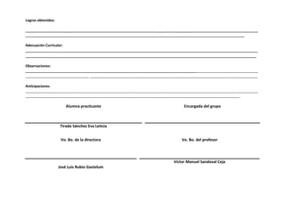 Logros obtenidos: 
______________________________________________________________________________________________________________________ 
_______________________________________________________________________________________________________________ 
Adecuación Curricular: 
____________________________________________________________________________________________________________ 
________________________________________________________________________________________________________ _ 
Observaciones: 
______________________________________________________________________________________________________________________ 
________________________________ ______________________________________________________________________________ 
Anticipaciones: 
______________________________________________________________________________________________________________________ 
_____________________________________________________________________________________________________________ 
Alumna practicante 
Encargada del grupo 
Tirado Sánchez Eva Leticia 
Vo. Bo. de la directora 
Vo. Bo. del profesor 
José Luis Rubio Gastelum 
Víctor Manuel Sandoval Ceja 
 