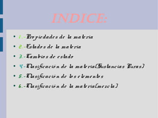IndIce: 
● 1 . -Pro pie dade s de la mate ria 
● 2. -Estado s de la mate ria 
● 3. -Cambio s de e stado 
● 4. -Clasificació n de la mate ria(Sustancias Puras) 
● 5. -Clasificació n de lo s e leme nto s 
● 6 . -Clasificació n de la mate ria(me zcla) 
 