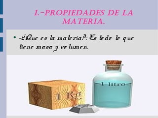 1.-ProPIedades de la 
maTerIa. 
● -¿Que e s la mate ria? : Es to do lo que 
tie ne masa y vo lume n. 
● 
● 
 