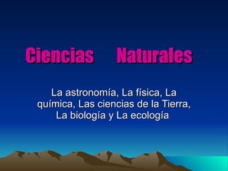 Ciencias  Naturales La astronomía, La física, La química, Las ciencias de la Tierra, La biología y La ecología  