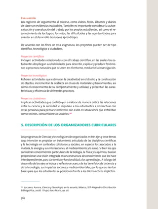 Evaluación
Los registros de seguimiento al proceso, como videos, fotos, álbumes y diarios
de clase son evidencias evaluables. También es importante considerar la autoe-
valuación y coevaluación del trabajo por los propios estudiantes, así como el re-
conocimiento de los logros, los retos, las diﬁcultades y las oportunidades para
avanzar en el desarrollo de nuevos aprendizajes.
De acuerdo con los ﬁnes de esta asignatura, los proyectos pueden ser de tipo
cientíﬁco, tecnológico o ciudadano.
Proyectos cientíﬁcos
Incluyen actividades relacionadas con el trabajo cientíﬁco, en las cuales los es-
tudiantes despliegan sus habilidades para describir, explicar y predecir fenóme-
nos o procesos naturales que ocurren en el entorno, mediante la investigación.
Proyectos tecnológicos
Reﬁeren actividades que estimulan la creatividad en el diseño y la construcción
de objetos; incrementan la destreza en el uso de materiales y herramientas, así
como el conocimiento de su comportamiento y utilidad; y presentan las carac-
terísticas y eﬁciencia de diferentes procesos.
Proyectos ciudadanos
Implican actividades que contribuyen a valorar de manera crítica las relaciones
entre la ciencia y la sociedad, e impulsan a los estudiantes a interactuar con
otras personas para pensar e intervenir con éxito en situaciones que enfrentan
como vecinos, consumidores o usuarios.152
5. DESCRIPCIÓN DE LOS ORGANIZADORES CURRICULARES
Los programas de Ciencias y tecnología están organizados en tres ejes y once temas
cuya intención es propiciar un tratamiento articulado de las disciplinas cientíﬁcas
y la tecnología en contextos cotidianos y sociales, en especial los asociados a la
materia, la energía y sus interacciones, el medioambiente y la salud. Si bien los ejes
consideran conocimientos particulares de la biología, la física y la química, buscan
proporcionar una visión integrada en una estructura de conocimiento que los hace
interdependientes,paradarsentidoyfuncionalidadalosaprendizajes.Alolargodel
desarrollo de los ejes se induce a reﬂexionar acerca de los beneﬁcios de la ciencia y
de la tecnología, sus impactos sociales y medioambientales, por lo que se sientan
bases para que los estudiantes se posicionen frente a los dilemas éticos implícitos.
152
Lacueva, Aurora, Ciencia y Tecnología en la escuela, México, SEP-Alejandría Distribución
Bibliográﬁca, 2008. / Pujol, Rosa María, op. cit.
362
 