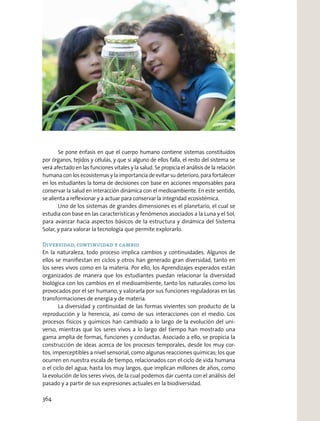 Se pone énfasis en que el cuerpo humano contiene sistemas constituidos
por órganos, tejidos y células, y que si alguno de ellos falla, el resto del sistema se
verá afectado en las funciones vitales y la salud. Se propicia el análisis de la relación
humana con los ecosistemas y la importancia de evitar su deterioro, para fortalecer
en los estudiantes la toma de decisiones con base en acciones responsables para
conservar la salud en interacción dinámica con el medioambiente. En este sentido,
se alienta a reﬂexionar y a actuar para conservar la integridad ecosistémica.
Uno de los sistemas de grandes dimensiones es el planetario, el cual se
estudia con base en las características y fenómenos asociados a la Luna y el Sol,
para avanzar hacia aspectos básicos de la estructura y dinámica del Sistema
Solar, y para valorar la tecnología que permite explorarlo.
Diversidad, continuidad y cambio
En la naturaleza, todo proceso implica cambios y continuidades. Algunos de
ellos se maniﬁestan en ciclos y otros han generado gran diversidad, tanto en
los seres vivos como en la materia. Por ello, los Aprendizajes esperados están
organizados de manera que los estudiantes puedan relacionar la diversidad
biológica con los cambios en el medioambiente, tanto los naturales como los
provocados por el ser humano, y valorarla por sus funciones reguladoras en las
transformaciones de energía y de materia.
La diversidad y continuidad de las formas vivientes son producto de la
reproducción y la herencia, así como de sus interacciones con el medio. Los
procesos físicos y químicos han cambiado a lo largo de la evolución del uni-
verso, mientras que los seres vivos a lo largo del tiempo han mostrado una
gama amplia de formas, funciones y conductas. Asociado a ello, se propicia la
construcción de ideas acerca de los procesos temporales, desde los muy cor-
tos, imperceptibles a nivel sensorial, como algunas reacciones químicas; los que
ocurren en nuestra escala de tiempo, relacionados con el ciclo de vida humana
o el ciclo del agua; hasta los muy largos, que implican millones de años, como
la evolución de los seres vivos, de la cual podemos dar cuenta con el análisis del
pasado y a partir de sus expresiones actuales en la biodiversidad.
364
 