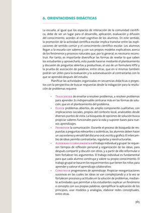 6. ORIENTACIONES DIDÁCTICAS
La escuela, al igual que los espacios de interacción de la comunidad cientíﬁ-
ca, debe de ser un lugar para el desarrollo, aplicación, evaluación y difusión
del conocimiento, acordes al nivel cognitivo de los alumnos. En este sentido,
la promoción de la actividad cientíﬁca escolar implica transitar entre las expli-
caciones de sentido común y el conocimiento cientíﬁco escolar. Los alumnos
llegan a la escuela con saberes y con sus propios modelos explicativos acerca
de los fenómenos y procesos naturales que, por lo general, es necesario recons-
truir. Por tanto, es importante diversiﬁcar las formas de revelar lo que saben
los estudiantes y aprovecharlo, esto puede hacerse mediante el planteamiento
y discusión de preguntas abiertas y productivas, el uso de un formulario KPSI y
la prueba de asociación de palabras, entre otras, que en sí mismas también
podrán ser útiles para la evaluación y la autoevaluación al contrastarlas con lo
que se aprendió después del estudio.
Planiﬁcar las actividades organizadas en secuencias didácticas o proyec-
tos con la perspectiva de buscar respuestas desde la indagación para la resolu-
ción de problemas requiere:
Trascender de enseñar a resolver problemas, a resolver problemas
para aprender. Es indispensable centrarse más en las formas de solu-
ción, que en el planteamiento del problema.
Elegir problemas abiertos, de amplio componente cualitativo, con
implicaciones sociales, propios del contexto local, analizables desde
diversos puntos de vista. La búsqueda de opciones de solución busca
propiciar saberes funcionales para la vida y suponer bases para nue-
vos aprendizajes.
la comunicación. Durante el proceso de búsqueda de res-
puestas a preguntas relevantes o auténticas, los alumnos deben hacer
un uso extenso y versátil del discurso oral, escrito y gráﬁco. El intercam-
bio de ideas permite contrastarlas, regularlas y reestructurarlas.
eltrabajoindividualygrupal.Serequie-
ren tiempos de reﬂexión personal y organización de las ideas, para
después compartir y discutir con otros, y a partir de ello reformular o
bien fortalecer los argumentos. El trabajo individual es fundamental
para que cada alumno construya y valore su propio conocimiento. El
trabajo grupal se basa en los requerimientos que tienen los niños para
aprender y valorar el aprendizaje colaborativo.
Construir progresiones de aprendizaje. Propiciar reorganizaciones
sucesivas en las cuales las ideas se van complejizando y a la vez se
fortalecen procesos y actitudes en la solución de problemas, median-
te actividades que permitan a los estudiantes explicar un fenómeno
o concepto con sus propias palabras; ejempliﬁcar la aplicación de los
principios, usar modelos y analogías, elaborar redes conceptuales,
entre otras.
365
 