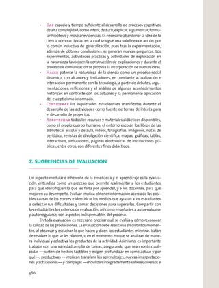 Dar espacio y tiempo suﬁciente al desarrollo de procesos cognitivos
de alta complejidad, como inferir, deducir, explicar, argumentar, formu-
lar hipótesis y mostrar evidencias. Es necesario abandonar la idea de la
ciencia como actividad en la cual se sigue una sola línea de acción, por
lo común inductiva de generalización, pues tras la experimentación,
además de obtener conclusiones se generan nuevas preguntas. Los
experimentos, actividades prácticas y actividades de exploración en
la naturaleza favorecen la construcción de explicaciones y durante el
proceso de comunicación se propicia la incorporación de nuevas ideas.
Hacer patente la naturaleza de la ciencia como un proceso social
dinámico, con alcances y limitaciones, en constante actualización e
interacción permanente con la tecnología, a partir de debates, argu-
mentaciones, reﬂexiones y el análisis de algunos acontecimientos
históricos en contraste con los actuales y la permanente aplicación
del escepticismo informado.
Considerar las inquietudes estudiantiles maniﬁestas durante el
desarrollo de las actividades como fuente de temas de interés para
el desarrollo de proyectos.
todos los recursos y materiales didácticos disponibles,
como el propio cuerpo humano, el entorno escolar, los libros de las
Bibliotecas escolar y de aula, videos, fotografías, imágenes, notas de
periódico, revistas de divulgación cientíﬁca, mapas, gráﬁcas, tablas,
interactivos, simuladores, páginas electrónicas de instituciones pú-
blicas, entre otros, con diferentes ﬁnes didácticos.
7. SUGERENCIAS DE EVALUACIÓN
Un aspecto medular e inherente de la enseñanza y el aprendizaje es la evalua-
ción, entendida como un proceso que permite realimentar a los estudiantes
para que identiﬁquen lo que les falta por aprender, y a los docentes, para que
mejoren su desempeño. Evaluar implica obtener información acerca de las posi-
bles causas de los errores e identiﬁcar los medios que ayudan a los estudiantes
a detectar sus diﬁcultades y tomar decisiones para superarlas. Compartir con
los estudiantes los criterios de evaluación, así como enseñarles a autoevaluarse
y autorregularse, son aspectos indispensables del proceso.
En toda evaluación es necesario precisar qué se evalúa y cómo reconocer
la calidad de las producciones. La evaluación debe realizarse en distintos momen-
tos, al observar y escuchar lo que hacen y dicen los estudiantes mientras tratan
de resolver lo que se les planteó, o en el momento en que se analizan de mane-
ra individual y colectiva los productos de la actividad. Asimismo, es importante
trabajar con una variedad amplia de tareas, asegurando que sean contextuali-
zadas —parten de hechos factibles y exigen profundizar en cómo actuar y por
qué—, productivas —implican transferir los aprendizajes, nuevas interpretacio-
nes y actuaciones— y complejas —movilizan integradamente saberes diversos e
366
 