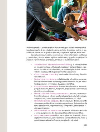 interrelacionados—. Existen diversos instrumentos para recabar información so-
bre el desempeño de los estudiantes, como las listas de cotejo o control, el por-
tafolio, las rúbricas, los mapas conceptuales y las pruebas objetivas, entre otros.
La evaluación es un proceso continuo, que ofrece información cualitativa
y cuantitativa y se concreta en registros individuales y grupales respecto a los
procesos y productos de aprendizaje, en la cual se pueden considerar:
y el fortalecimiento
de procedimientos y actitudes planteados en los Aprendizajes espe-
rados, así como en las habilidades y actitudes expresadas en las acti-
vidades prácticas, el trabajo experimental y de campo.
y construcción de modelos y dispositi-
vos didácticos.
en la búsqueda, selección y comunica-
ción de información en las investigaciones documentales, en artícu-
los de periódicos o revistas de divulgación cientíﬁca.
de reportes sobre visitas a museos,
parques naturales, fábricas, hospitales, exposiciones o conferencias
cientíﬁcas o tecnológicas.
visuales y audiovisua-
les en temáticas de interés social relativas a la ciencia, la tecnología,
sus productos y cómo impactan al medioambiente y la salud.
de diversas rutas de solución ante
situaciones problemáticas en diferentes contextos. Autonomía en la
toma de decisiones, responsabilidad y compromiso, capacidad de ac-
ción y participación.
en debates informados en torno
a temas que proceden del discurso público del ámbito cientíﬁco.
ideas con la aplicación sistemática del es-
cepticismo informado, como elemento contra el fanatismo, mitos y
prejuicios asociados a los fenómenos naturales y la salud.
367
 