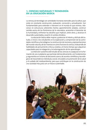 1. CIENCIAS NATURALES Y TECNOLOGÍA
EN LA EDUCACIÓN BÁSICA
La ciencia y la tecnología son actividades humanas esenciales para la cultura, que
están en constante construcción, evaluación, corrección y actualización. Son
fundamentales para entender e intervenir en el mundo en que vivimos, rela-
cionar en estructuras coherentes hechos aparentemente aislados, construir
sentido acerca de los fenómenos de la naturaleza, acrecentar el bienestar de
la humanidad y enfrentar los desafíos que implican, entre otros, y alcanzar el
desarrollo sustentable y revertir el cambio climático.
La educación básica debe inspirar y potenciar el interés y disfrute del es-
tudio, e iniciar a los estudiantes en la exploración y comprensión de las activi-
dades cientíﬁcas y tecnológicas, la construcción de nociones y representaciones
del mundo natural y de las maneras en cómo funciona la ciencia, el desarrollo de
habilidades de pensamiento crítico y creativo, al mismo tiempo que adquieran
capacidades para la indagación y la autorregulación de los aprendizajes.
La intención sustantiva del estudio de las ciencias es coadyuvar en la for-
mación de una ciudadanía que participe democráticamente, con fundamentos
y argumentos en la toma de decisiones acerca de asuntos cientíﬁcos y tecnoló-
gicos de trascendencia individual y social, vinculados a la promoción de la salud
y el cuidado del medioambiente, para que contribuyan en la construcción de
una sociedad más justa con un futuro sustentable.
355
 
