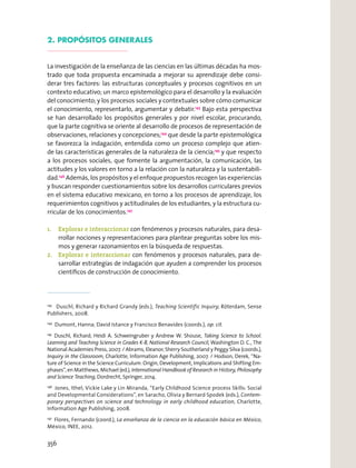 2. PROPÓSITOS GENERALES
La investigación de la enseñanza de las ciencias en las últimas décadas ha mos-
trado que toda propuesta encaminada a mejorar su aprendizaje debe consi-
derar tres factores: las estructuras conceptuales y procesos cognitivos en un
contexto educativo; un marco epistemológico para el desarrollo y la evaluación
del conocimiento; y los procesos sociales y contextuales sobre cómo comunicar
el conocimiento, representarlo, argumentar y debatir.143
Bajo esta perspectiva
se han desarrollado los propósitos generales y por nivel escolar, procurando,
que la parte cognitiva se oriente al desarrollo de procesos de representación de
observaciones, relaciones y concepciones;144
que desde la parte epistemológica
se favorezca la indagación, entendida como un proceso complejo que atien-
de las características generales de la naturaleza de la ciencia;145
y que respecto
a los procesos sociales, que fomente la argumentación, la comunicación, las
actitudes y los valores en torno a la relación con la naturaleza y la sustentabili-
dad.146
Además, los propósitos y el enfoque propuestos recogen las experiencias
y buscan responder cuestionamientos sobre los desarrollos curriculares previos
en el sistema educativo mexicano, en torno a los procesos de aprendizaje, los
requerimientos cognitivos y actitudinales de los estudiantes, y la estructura cu-
rricular de los conocimientos.147
1. Explorar e interaccionar con fenómenos y procesos naturales, para desa-
rrollar nociones y representaciones para plantear preguntas sobre los mis-
mos y generar razonamientos en la búsqueda de respuestas.
2. Explorar e interaccionar con fenómenos y procesos naturales, para de-
sarrollar estrategias de indagación que ayuden a comprender los procesos
cientíﬁcos de construcción de conocimiento.
143
Duschl, Richard y Richard Grandy (eds.), Teaching Scientific Inquiry, Róterdam, Sense
Publishers, 2008.
144
Dumont, Hanna; David Istance y Francisco Benavides (coords.), op. cit.
145
Duschl, Richard; Heidi A. Schweingruber y Andrew W. Shouse, Taking Science to School.
Learning and Teaching Science in Grades K-8, National Research Council, Washington D. C., The
National Academies Press, 2007. / Abrams, Eleanor; Sherry Southerland y Peggy Silva (coords.),
Inquiry in the Classroom, Charlotte, Information Age Publishing, 2007. / Hodson, Derek, “Na-
ture of Science in the Science Curriculum: Origin, Development, Implications and Shifting Em-
phases”, en Matthews, Michael (ed.), International Handbook of Research in History, Philosophy
and Science Teaching, Dordrecht, Springer, 2014.
146
Jones, Ithel; Vickie Lake y Lin Miranda, “Early Childhood Science process Skills: Social
and Developmental Considerations”, en Saracho, Olivia y Bernard Spodek (eds.), Contem-
porary perspectives on science and technology in early childhood education, Charlotte,
Information Age Publishing, 2008.
147
Flores, Fernando (coord.), La enseñanza de la ciencia en la educación básica en México,
México, INEE, 2012.
356
 