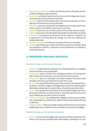3. Representar y comunicar ideas acerca de los procesos naturales, para de-
sarrollar habilidades argumentativas.
4. Desarrollar actitudes y valores hacia la ciencia y la tecnología para recono-
cerlas como parte del avance de la sociedad.
5. Describir cómo los efectos observados en los procesos naturales son resul-
tado de las interacciones que hay entre ellos.
6. Identiﬁcar procesos y desarrollos tecnológicos que son útiles para los hu-
manos, valorar sus beneﬁcios y promover su uso ético.
7. Explorar la estructura de la materia y del universo desde diversas escalas.
8. Explorar los procesos naturales desde la diversidad, la continuidad y el cambio.
9. Comprender los procesos de interacción de los sistemas, su relación con
la generación y transformación de energía, así como sus implicaciones
medioambientales.
10. Mantener y ampliar el interés por el conocimiento de la naturaleza.
11. Integrar aprendizajes para explicar fenómenos y procesos naturales desde
una perspectiva cientíﬁca, y aplicarlos al tomar decisiones en contextos y
situaciones diversas.
3. PROPÓSITOS POR NIVEL EDUCATIVO
Propósitos para la educación primaria
1. Reconocer la diversidad de materiales en el medioambiente y sus múltiples
usos de acuerdo con sus propiedades.
2. Comprender que los mundos físico y biológico cambian con el tiempo, de-
bido a interacciones naturales y a la acción de los seres humanos.
3. Comprender que en la naturaleza hay desde entidades minúsculas hasta
entidades enormes y que todas forman parte del mundo.
4. Describir las características de los seres vivos a partir de la comparación en-
tre plantas, animales, hongos y microorganismos, que forman parte de la bio-
diversidad; y comprender las características cíclicas de los procesos vitales.
5. Conocer los componentes y funciones de los principales órganos de los sis-
temas que conforman el cuerpo humano, como base para reconocer prác-
ticas y hábitos que permiten conservar la salud.
6. Conocer y distinguir los componentes biológicos y físicos de los ecosiste-
mas, y desarrollar una actitud crítica sobre las acciones que pueden provocar
su deterioro.
7. Integraryaplicarsaberesparahallaropcionesdeintervenciónensituaciones
problemáticas de su contexto cercano, asociadas a la ciencia y la tecnología.
Propósitos para la educación secundaria
1. Concebir la ciencia y la tecnología como procesos colectivos, dinámicos e his-
tóricos, en los que los conceptos están relacionados y contribuyen a la com-
357
 