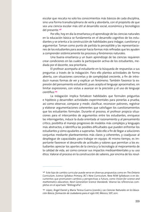 escolar que rescata no solo los conocimientos más básicos de cada disciplina,
sino una forma transdisciplinaria de verla y abordarla, con el propósito de que
sea una ciencia escolar más útil al desarrollo social, económico y tecnológico
del presente.148
Por ello, hoy en día la enseñanza y el aprendizaje de las ciencias naturales
en la educación básica se fundamenta en el desarrollo cognitivo de los estu-
diantes y se orienta a la construcción de habilidades para indagar, cuestionar y
argumentar. Toman como punto de partida lo perceptible y las representacio-
nes de los estudiantes para avanzar hacia formas más reﬁnadas que les ayuden
a comprender sistémicamente los procesos y fenómenos naturales.
Una buena enseñanza y un buen aprendizaje de las ciencias requieren
crear condiciones en las cuales la participación activa de los estudiantes, me-
diada por el docente, sea prioritaria.
El profesor acompaña al estudiante en la búsqueda de respuestas a sus
preguntas a través de la indagación. Para ello plantea actividades de forma
abierta, con situaciones concretas y de complejidad creciente, a ﬁn de intro-
ducir nuevas formas de ver y explicar un fenómeno. También favorece la ex-
presión del pensamiento estudiantil, pues acepta el lenguaje aproximativo, sin
limitar expresiones, con vistas a avanzar en la precisión y el uso de lenguaje
cientíﬁco.149
La indagación implica fortalecer habilidades que formulen preguntas
e hipótesis y desarrollen actividades experimentales para ponerlas a prueba;
así como observar, comparar y medir, clasiﬁcar, reconocer patrones, registrar
y elaborar argumentaciones coherentes que satisfagan los cuestionamientos
que los estudiantes formulan. Durante el proceso, el profesor propicia situa-
ciones para el intercambio de argumentos entre los estudiantes, enriquece
las interrogantes, induce la duda orientada al razonamiento y al pensamiento
crítico, posibilita el manejo progresivo de modelos más complejos y lenguajes
más abstractos, e identiﬁca las posibles diﬁcultades que pueden enfrentar los
estudiantes y cómo ayudarles a superarlas. Todo ello a ﬁn de llegar a soluciones
conjuntas mediante planteamientos más claros y coherentes, y coadyuvar al
despliegue de capacidades para trabajar en equipo. Al mismo tiempo, es im-
portante favorecer el desarrollo de actitudes y valores que permitan a los es-
tudiantes apreciar los aportes de la ciencia y la tecnología al mejoramiento de
la calidad de vida, así como conocer sus impactos medioambientales y su uso
ético. Valorar el proceso en la construcción de saberes, por encima de los resul-
148
Este tipo de cambio curricular puede verse en diversas propuestas como en The Ontario
Curriculum, Science Syllabus Primary, BC’s New Curriculum, New NSW Syllabuses o en do-
cumentos que promueven cambios y perspectivas a futuro, como Vision for science and
mathematics education, Next Generation Science Standards. Véanse las referencias com-
pletas en el apartado “Bibliografía”.
149
López, Ángel Daniel y María Teresa Guerra (coords.), Las Ciencias Naturales en la Educa-
ción Básica: formación de ciudadanía para el siglo XXI, México, SEP, 2011.
359
 