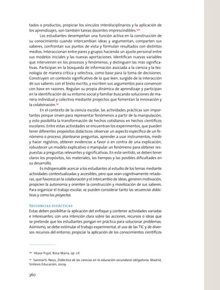 tados o productos, propiciar los vínculos interdisciplinarios y la aplicación de
los aprendizajes, son también tareas docentes imprescindibles.150
Los estudiantes desempeñan una función activa en la construcción de
su conocimiento cuando intercambian ideas y argumentan, comparten sus
saberes, confrontan sus puntos de vista y formulan resultados con distintos
medios. Interaccionan entre pares y grupos haciendo un ajuste personal entre
sus modelos iniciales y las nuevas aportaciones. Identiﬁcan nuevas variables
que intervienen en los procesos y fenómenos, y distinguen las más signiﬁca-
tivas. Participan en la búsqueda de información asociada a la ciencia y la tec-
nología de manera crítica y selectiva, como base para la toma de decisiones.
Construyen un contexto signiﬁcativo de lo que leen, surgido de la interacción
de sus saberes con el texto escrito, y escriben sus argumentos para convencer
con base en razones. Regulan su propia dinámica de aprendizaje y participan
en la identiﬁcación de su entorno social y familiar buscando soluciones de ma-
nera individual y colectiva mediante proyectos que fomentan la innovación y
la colaboración.151
En el contexto de la ciencia escolar, las actividades prácticas son impor-
tantes porque sirven para representar fenómenos a partir de la manipulación,
y esto posibilita la transformación de hechos cotidianos en hechos cientíﬁcos
escolares. Entre estas actividades se encuentran los experimentos, que pueden
tener diferentes propósitos didácticos: observar un aspecto especíﬁco de un fe-
nómeno o proceso, plantearse preguntas, aprender a usar instrumentos, medir
y hacer registros, obtener evidencias a favor o en contra de una explicación,
robustecer un modelo explicativo o manipular un fenómeno para obtener res-
puestas a preguntas relevantes y signiﬁcativas. En este sentido, se deben tener
claros los propósitos, los materiales, los tiempos y las posibles diﬁcultades en
su desarrollo.
Es indispensable acercar a los estudiantes al estudio de los temas mediante
actividades contextualizadas y accesibles, pero que sean cognitivamente retado-
ras, que favorezcan la colaboración y el intercambio de ideas, generen motivación,
propicien la autonomía y orienten la construcción y movilización de sus saberes.
Para organizar el trabajo escolar, se pueden considerar tanto las secuencias didác-
ticas y como los proyectos.
Secuencias didácticas
Estas deben posibilitar la aplicación del enfoque y contener actividades variadas
e interesantes, con una intención clara sobre las acciones, recursos o ideas que
se pretende que los estudiantes pongan en práctica para solucionar problemas.
Asimismo, se debe estimular el trabajo experimental, el uso de las TIC y de diver-
sos recursos del entorno; propiciar la aplicación de los conocimientos cientíﬁcos
150
Véase Pujol, Rosa María, op. cit.
151
Sanmartí, Neus, Didáctica de las ciencias en la educación secundaria obligatoria, Madrid,
Síntesis Educación, 2009.
360
 