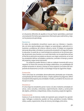 en situaciones diferentes de aquellas en las que fueron aprendidas; y promover
una evaluación formativa que proporcione información para realimentar y mejo-
rar los procesos de aprendizaje.
Proyectos
En estos, los estudiantes encuentran cauces para sus intereses e inquietu-
des, así como oportunidades para integrar sus aprendizajes y aplicarlos en si-
tuaciones y problemas del entorno natural y social. El trabajo con proyectos
demanda desarrollar y fortalecer la autonomía estudiantil a lo largo del trayec-
to educativo. Se parte de un nivel limitado de autonomía en los primeros gra-
dos de primaria, para transitar a un nivel intermedio, con la expectativa de que
al ﬁnal de la educación secundaria se alcance una mayor autonomía, en la cual
los estudiantes deﬁnan actividades y productos, controlen el tiempo y avance
del proyecto y sepan tomar decisiones.
Los proyectos pueden llevarse a cabo en cualquier momento del curso y
requieren al menos dos semanas de trabajo colaborativo, con posibilidades de
ampliar horizontes en alcance y tiempo en otros espacios curriculares del com-
ponente de Autonomía curricular. La estrategia incluye las siguientes etapas.
Planeación
Tiene como base las actividades desencadenantes planteadas por el docente,
acompañadas del intercambio de ideas, e implica plantear las preguntas, deﬁnir
el propósito del proyecto y las actividades iniciales, y considerar los recursos con
los que se cuenta.
Desarrollo
En esta etapa los estudiantes ponen manos a la obra mediante actividades di-
versas, como consultas, entrevistas, experimentación, diseño y construcción
(de objetos, artefactos o dispositivos), visitas, encuestas y acopio de registros.
Comunicación
Involucra el uso de diversos medios de expresión para compartir los aprendi-
zajes, hallazgos o productos; pueden ser foros, periódicos murales, folletos,
videos, audios, exposiciones, ferias de ciencia y tecnología, entre otros.
361
 