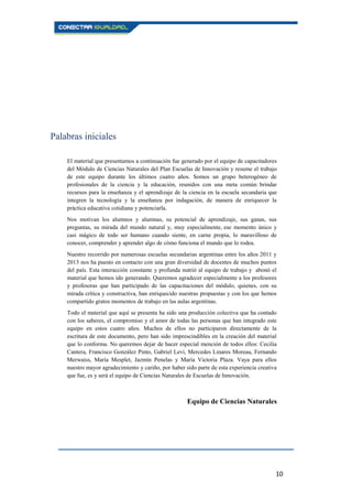 10
Palabras iniciales
El material que presentamos a continuación fue generado por el equipo de capacitadores
del Módulo de Ciencias Naturales del Plan Escuelas de Innovación y resume el trabajo
de este equipo durante los últimos cuatro años. Somos un grupo heterogéneo de
profesionales de la ciencia y la educación, reunidos con una meta común: brindar
recursos para la enseñanza y el aprendizaje de la ciencia en la escuela secundaria que
integren la tecnología y la enseñanza por indagación, de manera de enriquecer la
práctica educativa cotidiana y potenciarla.
Nos motivan los alumnos y alumnas, su potencial de aprendizaje, sus ganas, sus
preguntas, su mirada del mundo natural y, muy especialmente, ese momento único y
casi mágico de todo ser humano cuando siente, en carne propia, lo maravilloso de
conocer, comprender y aprender algo de cómo funciona el mundo que lo rodea.
Nuestro recorrido por numerosas escuelas secundarias argentinas entre los años 2011 y
2013 nos ha puesto en contacto con una gran diversidad de docentes de muchos puntos
del país. Esta interacción constante y profunda nutrió al equipo de trabajo y abonó el
material que hemos ido generando. Queremos agradecer especialmente a los profesores
y profesoras que han participado de las capacitaciones del módulo, quienes, con su
mirada crítica y constructiva, han enriquecido nuestras propuestas y con los que hemos
compartido gratos momentos de trabajo en las aulas argentinas.
Todo el material que aquí se presenta ha sido una producción colectiva que ha contado
con los saberes, el compromiso y el amor de todas las personas que han integrado este
equipo en estos cuatro años. Muchos de ellos no participaron directamente de la
escritura de este documento, pero han sido imprescindibles en la creación del material
que lo conforma. No queremos dejar de hacer especial mención de todos ellos: Cecilia
Cantera, Francisco González Pinto, Gabriel Levi, Mercedes Linares Moreau, Fernando
Merwaiss, María Mesplet, Jazmín Penelas y María Victoria Plaza. Vaya para ellos
nuestro mayor agradecimiento y cariño, por haber sido parte de esta experiencia creativa
que fue, es y será el equipo de Ciencias Naturales de Escuelas de Innovación.
Equipo de Ciencias Naturales
 
