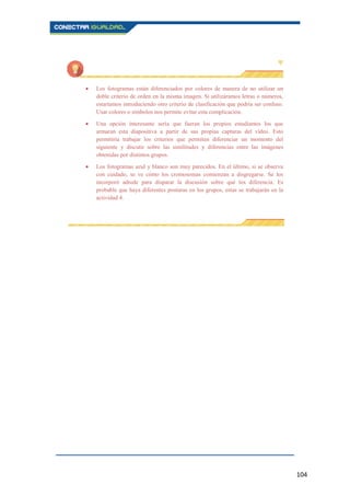 104
Los fotogramas están diferenciados por colores de manera de no utilizar un
doble criterio de orden en la misma imagen. Si utilizáramos letras o números,
estaríamos introduciendo otro criterio de clasificación que podría ser confuso.
Usar colores o símbolos nos permite evitar esta complicación.
Una opción interesante sería que fueran los propios estudiantes los que
armaran esta diapositiva a partir de sus propias capturas del vídeo. Esto
permitiría trabajar los criterios que permiten diferenciar un momento del
siguiente y discutir sobre las similitudes y diferencias entre las imágenes
obtenidas por distintos grupos.
Los fotogramas azul y blanco son muy parecidos. En el último, si se observa
con cuidado, se ve cómo los cromosomas comienzan a disgregarse. Se los
incorporó adrede para disparar la discusión sobre qué los diferencia. Es
probable que haya diferentes posturas en los grupos, estas se trabajarán en la
actividad 4.
 