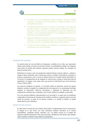 107
Se pueden usar como disparadores algunas analogías, como por ejemplo
relacionar el movimiento de los cromosomas con jugadas de fútbol o con la
coreografía de una danza.
La habilidad de describir lo que se observa en una imagen es una capacidad
que debe enseñarse y ejercitarse. No resulta sencillo explicar por escrito, en
forma breve, lo que se observa. Esta habilidad es crucial en la alfabetización
científica y es muy importante trabajarla con los estudiantes para favorecer el
desarrollo de esta capacidad cognitiva.
Sugerimos señalar que el esquema es una representación del fenómeno y no, el
fenómeno en sí mismo porque, por un lado, no es continuo como se presentaba
en el vídeo, y por otro, no contempla todo lo que contienen las fotos.
Al calcar el último fotograma, los estudiantes se encontrarán con que los
cromosomas ya no están tan definidos.
Estrategias TIC utilizadas
La materia prima de esta actividad son fotogramas, extraídos de un vídeo, que representan
células reales durante el proceso de división celular. La posibilidad de trabajar con imágenes
como punto de partida para elaborar esquemas propios permite trabajar los conceptos de
manera constructivista.
Definiremos la imagen como una producción material humana concreta, objetiva y subjetiva,
basada en datos sensoriales, que se realiza para conocer y producir conocimiento, comunicar y
producir comunicación, crear y recrear el mundo exterior en el mundo interior del hombre (y
viceversa). La interpretación de las imágenes es idiosincrática, porque el observador dota de
significado a la imagen, como sujeto activo que procesa la información que esta le transmite
(Torres Vallecio 2007).
Los procesos biológicos en general, y la división celular en particular, ocurren de manera
dinámica, continua y regulada. La comprensión de estos aspectos se ve enormemente facilitada
mediante la observación. Observar activamente e interpretar lo observado son dos
competencias científicas que se aprenden y, por lo tanto, deben ser enseñadas y ejercitadas.
Con esta secuencia didáctica, particularmente en la actividad 4, se espera que los estudiantes
comprendan el mecanismo de construcción de modelos científicos y esquemas teóricos que dan
cuenta de procesos: se parte de un proceso continuo y se aborda su análisis en etapas
representativas, pero arbitrarias.
Alcances de esta secuencia
Se debe tener en cuenta que solo estamos observando el comportamiento de los cromosomas,
al margen de lo que ocurre con otras estructuras celulares relevantes en la mitosis
(microtúbulos, membrana nuclear, nucléolos, etc.). Se podría avanzar en el armado del
esquema sumando información sobre estas estructuras, obtenida de otras fuentes (por ejemplo,
vídeos similares en donde se haya teñido al citoesqueleto).
 