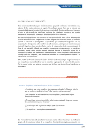 109
PROPUESTAS DE EVALUACIÓN
Esta secuencia está diseñada para iniciar un camino que puede continuarse por múltiples vías,
algunas de las cuales acabamos de sugerir. Sin embargo, queda claro que se trata de una
secuencia didáctica de introducción de un tema: se aborda la división celular como fenómeno
al que se irá cargando de significado conforme los estudiantes construyan sus propios
esquemas de pensamiento, guiados por las propuestas que lleva el docente.
Por esta razón proponemos una evaluación de tipo procedimental, en la cual el docente podrá
evaluar el desarrollo de la comprensión del tema por parte del estudiante durante el desarrollo
de toda la actividad. Se puede pedir a los estudiantes que completen la diapositiva con sus
esquemas, las descripciones y los nombres de cada momento, y entreguen al docente todo este
material. Sugerimos hacer una devolución escrita de cada producción (ver preguntas guía al
final de este apartado), pidiendo que completen los esquemas y/o descripciones en caso de ser
necesario, aunque estos aspectos pueden trabajarse durante el desarrollo mismo de la
secuencia. El aspecto más importante a tener en cuenta al evaluar las producciones es que las
descripciones sean completas y den cuenta de lo observado en cada fotograma con respecto a la
ubicación de los cromosomas.
Otra posible evaluación consiste en que los mismos estudiantes corrijan las producciones de
sus compañeros: intercambiando al azar el material y según pautas de corrección del docente.
Se les puede brindar una guía de preguntas que faciliten una devolución del trabajo de su
compañero.
Guía de preguntas para la corrección de los esquemas
¿Considerás que están completos los esquemas realizados? ¿Muestran todo lo
que se nombra en las descripciones? ¿Qué aspectos podrían mejorarse?
¿Son completas las descripciones de cada fotograma? ¿Podrías hacer alguna
sugerencia al respecto?
¿Te pareció que los nombres o títulos seleccionados para cada fotograma resumen
los acontecimientos que se observan?
¿Qué fue lo que más te gustó del trabajo que te tocó evaluar?
¿Qué sugerirías a tu compañero para mejorarlo?
La evaluación final de cada estudiante tendrá en cuenta ambas situaciones: la producción
propia y la devolución del trabajo de un compañero. Este tipo de estrategias de evaluación por
 