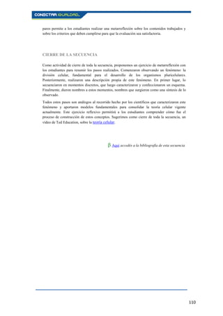 110
pares permite a los estudiantes realizar una metarreflexión sobre los contenidos trabajados y
sobre los criterios que deben cumplirse para que la evaluación sea satisfactoria.
CIERRE DE LA SECUENCIA
Como actividad de cierre de toda la secuencia, proponemos un ejercicio de metarreflexión con
los estudiantes para resumir los pasos realizados. Comenzaron observando un fenómeno: la
división celular, fundamental para el desarrollo de los organismos pluricelulares.
Posteriormente, realizaron una descripción propia de este fenómeno. En primer lugar, lo
secuenciaron en momentos discretos, que luego caracterizaron y confeccionaron un esquema.
Finalmente, dieron nombres a estos momentos, nombres que surgieron como una síntesis de lo
observado.
Todos estos pasos son análogos al recorrido hecho por los científicos que caracterizaron este
fenómeno y aportaron modelos fundamentales para consolidar la teoría celular vigente
actualmente. Este ejercicio reflexivo permitirá a los estudiantes comprender cómo fue el
proceso de construcción de estos conceptos. Sugerimos como cierre de toda la secuencia, un
vídeo de Ted Education, sobre la teoría celular.
β Aquí accedés a la bibliografía de esta secuencia.
 