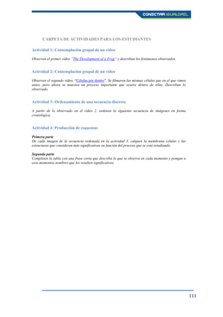 111
CARPETA DE ACTIVIDADES PARA LOS ESTUDIANTES
Actividad 1: Contemplación grupal de un vídeo
Observen el primer vídeo “The Development of a Frog“ y describan los fenómenos observados.
Actividad 2: Contemplación grupal de un vídeo
Observen el segundo vídeo, “Células por dentro”. Se filmaron las mismas células que en el que vimos
antes, pero ahora se muestra un proceso importante que ocurre dentro de ellas. Describan lo
observado.
Actividad 3: Ordenamiento de una secuencia discreta
A partir de lo observado en el vídeo 2, ordenen la siguiente secuencia de imágenes en forma
cronológica.
Actividad 4: Producción de esquemas
Primera parte
De cada imagen de la secuencia ordenada en la actividad 3, calquen la membrana celular y las
estructuras que consideren más significativas en función del proceso que se está estudiando.
Segunda parte
Completen la tabla con una frase corta que describa lo que se observa en cada momento y pongan a
esos momentos nombres que les resulten significativos.
 