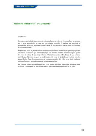 112
Secuencia didáctica N.o
2 “¡A bucear!”
SINOPSIS
En esta secuencia didáctica se presenta a los estudiantes un vídeo en el que un buzo se sumerge
en el agua sosteniendo un vaso de precipitados invertido. A medida que aumenta la
profundidad, y con ella la presión sobre el cuerpo de aire dentro del vaso, se observa cómo este
se va comprimiendo.
Proponemos hacer en primera instancia un análisis cualitativo del fenómeno, para luego pasar a
un análisis cuantitativo que permitirá trabajar con distintos modelos matemáticos para ajustar
los pares de valores de presión y volumen del aire tomados del vídeo. Luego de una serie de
actividades, el docente recupera un modelo conocido como la ley de Boyle-Mariotte para los
gases ideales. Para el procesamiento de los datos extraídos del vídeo y su ajuste mediante
distintas funciones proponemos usar el programa Geogebra.
En caso de trabajar con estudiantes del ciclo básico sugerimos tomar esta propuesta hasta
actividad 3, como parte de una secuencia en la que se traten las propiedades de los gases.
 