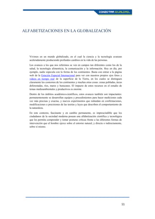 11
ALFABETIZACIONES EN LA GLOBALIZACIÓN
Vivimos en un mundo globalizado, en el cual la ciencia y la tecnología avanzan
aceleradamente produciendo profundos cambios en la vida de las personas.
Los avances a los que nos referimos se ven en campos tan diferentes como los de la
salud, la tecnología alimenticia, la comunicación y la información. Hoy en día, por
ejemplo, nadie especula con la forma de los continentes. Basta con entrar a la página
web de la Estación Espacial Internacional para ver con nuestros propios ojos fotos y
videos en tiempo real de la superficie de la Tierra, en los cuales se distinguen
claramente los contornos de los continentes y muchas otras cosas: zonas pobladas, áreas
deforestadas, ríos, mares y huracanes. El impacto de estos recursos en el estudio de
temas medioambientales y productivos es enorme.
Dentro de los ámbitos académico-científicos, estos avances también son impactantes:
permanentemente se desarrollan equipos y procedimientos para hacer mediciones cada
vez más precisas y exactas, y nuevos experimentos que redundan en confirmaciones,
modificaciones o precisiones de las teorías y leyes que describen el comportamiento de
la naturaleza.
En este contexto, fascinante y en cambio permanente, es imprescindible que los
ciudadanos de la sociedad moderna posean una alfabetización científica y tecnológica
que les permita comprender y tomar posturas críticas frente a las diferentes formas de
intervención que el hombre ejerce sobre el entorno natural, y directa o indirectamente,
sobre sí mismo.
 