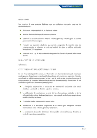 113
OBJETIVOS
Son objetivos de esta secuencia didáctica crear las condiciones necesarias para que los
estudiantes logren:
 Describir el comportamiento de un fenómeno natural.
 Analizar el mismo fenómeno de manera cualitativa.
 Identificar la relación que existe entre las variables presión y volumen, para un sistema
gaseoso a nivel macroscópico.
 Formular una expresión algebraica que permita comprender la relación entre las
variables presión y volumen, a través del análisis de datos y gráficos, utilizando
herramientas TIC apropiadas.
 Identificar en la Ley de Boyle-Mariotte una generalización de la expresión deducida en
la clase.
DURACIÓN DE LA SECUENCIA
120 minutos.
CONTENIDOS EN RELACIÓN CON LOS NAP
En esta clase se trabajarán los contenidos relacionados con el comportamiento de la materia en
estado gaseoso. En particular, se analizará la dependencia del volumen con la presión. Además,
se realizará un análisis cuantitativo para arribar a una de las leyes que permiten interpretar el
comportamiento de los gases: la Ley de Boyle-Mariotte. Estos contenidos forman parte de los
Núcleos de Aprendizaje Prioritarios (NAP) vigentes:
 La búsqueda, organización y utilización de información relacionada con temas
científicos y contenida en distintos soportes y formatos.
 La elaboración de conclusiones a partir de las observaciones realizadas o de la
información disponible, dando explicaciones o interpretando un fenómeno a partir de un
modelo científico pertinente.
 En relación con los fenómenos del mundo físico:
 Introducción a la descripción corpuscular de la materia para interpretar variables
macroscópicas como volumen, presión y temperatura.
 La comprensión de que los fenómenos físicos pueden ser modelizados y descriptos a
través de expresiones matemáticas.
 