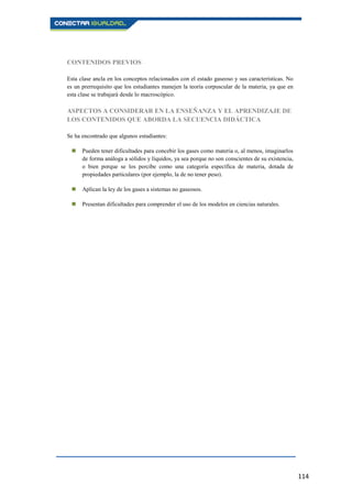 114
CONTENIDOS PREVIOS
Esta clase ancla en los conceptos relacionados con el estado gaseoso y sus características. No
es un prerrequisito que los estudiantes manejen la teoría corpuscular de la materia, ya que en
esta clase se trabajará desde lo macroscópico.
ASPECTOS A CONSIDERAR EN LA ENSEÑANZA Y EL APRENDIZAJE DE
LOS CONTENIDOS QUE ABORDA LA SECUENCIA DIDÁCTICA
Se ha encontrado que algunos estudiantes:
 Pueden tener dificultades para concebir los gases como materia o, al menos, imaginarlos
de forma análoga a sólidos y líquidos, ya sea porque no son conscientes de su existencia,
o bien porque se los percibe como una categoría específica de materia, dotada de
propiedades particulares (por ejemplo, la de no tener peso).
 Aplican la ley de los gases a sistemas no gaseosos.
 Presentan dificultades para comprender el uso de los modelos en ciencias naturales.
 