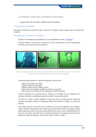 115
ACTIVIDAD 1: VÍDEO DEL FENÓMENO A ESTUDIAR
Ā Aquí accedés a las actividades completas para los estudiantes.
Consigna para los estudiantes
Describan el fenómeno que muestra el vídeo “¡A bucear!” y detallen lo que le sucede al gas en el interior del
recipiente.
Descripción de la actividad y su finalidad
Se pide a los estudiantes que reproduzcan en sus computadoras el vídeo “¡A bucear!”.
El vídeo muestra a un buzo que se sumerge en el mar, sosteniendo un vaso de precipitados
invertido, que está lleno de aire (ver figura 1).
El docente puede proponer las siguientes preguntas a toda la clase:
¿Qué se está viendo en el vídeo?
¿Qué hay dentro del recipiente?
¿Dónde se ubica el agua y dónde, el aire?
¿Qué ocurre con la presión a medida que el buzo se sumerge?
¿Qué ocurre con la burbuja de aire a medida que cambia la presión?
Tienen el propósito de consensuar que el volumen de la burbuja de aire contenida en el
recipiente disminuye a medida que aumenta la presión a la que está sometida.
Al observar el vídeo se puede confundir el lugar que ocupa el sistema gaseoso dentro del
recipiente sumergido en agua. Es importante sostener esta discusión y llegar a un acuerdo al
respecto.
Para afirmar cuál de las dos fases que se observan es la que corresponde al aire, podemos
acudir a distintos conocimientos que exceden lo que estamos observando. Por ejemplo, alguien
podría argüir que siendo el aire menos denso debería estar arriba, ya que la densidad del aire es
unas mil veces menor que la del agua. Una explicación basada en la refringencia de la luz sería
igualmente válida: las imágenes “se deforman” donde el medio “cambia”.
Figura 1 Fotogramas del vídeo utilizado en la secuencia didáctica. En los dos últimos se puede ver el volumen
ocupado por el aire atrapado dentro del vaso a diferentes profundidades.
 