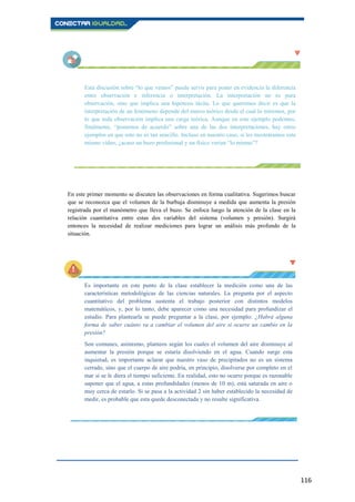 116
Esta discusión sobre “lo que vemos” puede servir para poner en evidencia la diferencia
entre observación e inferencia o interpretación. La interpretación no es pura
observación, sino que implica una hipótesis tácita. Lo que queremos decir es que la
interpretación de un fenómeno depende del marco teórico desde el cual lo miremos, por
lo que toda observación implica una carga teórica. Aunque en este ejemplo podemos,
finalmente, “ponernos de acuerdo” sobre una de las dos interpretaciones, hay otros
ejemplos en que esto no es tan sencillo. Incluso en nuestro caso, si les mostráramos este
mismo vídeo, ¿acaso un buzo profesional y un físico verían “lo mismo”?
En este primer momento se discuten las observaciones en forma cualitativa. Sugerimos buscar
que se reconozca que el volumen de la burbuja disminuye a medida que aumenta la presión
registrada por el manómetro que lleva el buzo. Se enfoca luego la atención de la clase en la
relación cuantitativa entre estas dos variables del sistema (volumen y presión). Surgirá
entonces la necesidad de realizar mediciones para lograr un análisis más profundo de la
situación.
Es importante en este punto de la clase establecer la medición como una de las
características metodológicas de las ciencias naturales. La pregunta por el aspecto
cuantitativo del problema sustenta el trabajo posterior con distintos modelos
matemáticos, y, por lo tanto, debe aparecer como una necesidad para profundizar el
estudio. Para plantearla se puede preguntar a la clase, por ejemplo: ¿Habrá alguna
forma de saber cuánto va a cambiar el volumen del aire si ocurre un cambio en la
presión?
Son comunes, asimismo, planteos según los cuales el volumen del aire disminuye al
aumentar la presión porque se estaría disolviendo en el agua. Cuando surge esta
inquietud, es importante aclarar que nuestro vaso de precipitados no es un sistema
cerrado, sino que el cuerpo de aire podría, en principio, disolverse por completo en el
mar si se le diera el tiempo suficiente. En realidad, esto no ocurre porque es razonable
suponer que el agua, a estas profundidades (menos de 10 m), está saturada en aire o
muy cerca de estarlo. Si se pasa a la actividad 2 sin haber establecido la necesidad de
medir, es probable que esta quede desconectada y no resulte significativa.
 