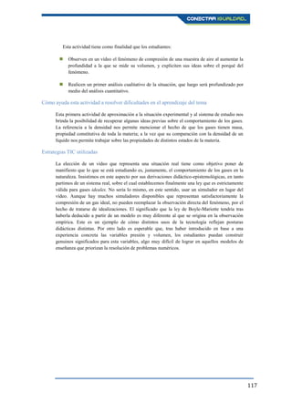 117
Esta actividad tiene como finalidad que los estudiantes:
 Observen en un vídeo el fenómeno de compresión de una muestra de aire al aumentar la
profundidad a la que se mide su volumen, y expliciten sus ideas sobre el porqué del
fenómeno.
 Realicen un primer análisis cualitativo de la situación, que luego será profundizado por
medio del análisis cuantitativo.
Cómo ayuda esta actividad a resolver dificultades en el aprendizaje del tema
Esta primera actividad de aproximación a la situación experimental y al sistema de estudio nos
brinda la posibilidad de recuperar algunas ideas previas sobre el comportamiento de los gases.
La referencia a la densidad nos permite mencionar el hecho de que los gases tienen masa,
propiedad constitutiva de toda la materia; a la vez que su comparación con la densidad de un
líquido nos permite trabajar sobre las propiedades de distintos estados de la materia.
Estrategias TIC utilizadas
La elección de un vídeo que representa una situación real tiene como objetivo poner de
manifiesto que lo que se está estudiando es, justamente, el comportamiento de los gases en la
naturaleza. Insistimos en este aspecto por sus derivaciones didáctico-epistemológicas, en tanto
partimos de un sistema real, sobre el cual establecemos finalmente una ley que es estrictamente
válida para gases ideales. No sería lo mismo, en este sentido, usar un simulador en lugar del
vídeo. Aunque hay muchos simuladores disponibles que representan satisfactoriamente la
compresión de un gas ideal, no pueden reemplazar la observación directa del fenómeno, por el
hecho de tratarse de idealizaciones. El significado que la ley de Boyle-Mariotte tendría tras
haberla deducido a partir de un modelo es muy diferente al que se origina en la observación
empírica. Este es un ejemplo de cómo distintos usos de la tecnología reflejan posturas
didácticas distintas. Por otro lado es esperable que, tras haber introducido en base a una
experiencia concreta las variables presión y volumen, los estudiantes puedan construir
genuinos significados para esta variables, algo muy difícil de lograr en aquellos modelos de
enseñanza que priorizan la resolución de problemas numéricos.
 