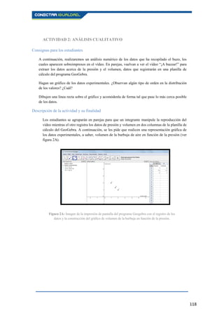118
ACTIVIDAD 2: ANÁLISIS CUALITATIVO
Consignas para los estudiantes
A continuación, realizaremos un análisis numérico de los datos que ha recopilado el buzo, los
cuales aparecen sobreimpresos en el vídeo. En parejas, vuelvan a ver el vídeo “¡A bucear!” para
extraer los datos acerca de la presión y el volumen, datos que registrarán en una planilla de
cálculo del programa GeoGebra.
Hagan un gráfico de los datos experimentales. ¿Observan algún tipo de orden en la distribución
de los valores? ¿Cuál?
Dibujen una línea recta sobre el gráfico y acomódenla de forma tal que pase lo más cerca posible
de los datos.
Descripción de la actividad y su finalidad
Los estudiantes se agruparán en parejas para que un integrante manipule la reproducción del
vídeo mientras el otro registra los datos de presión y volumen en dos columnas de la planilla de
cálculo del GeoGebra. A continuación, se les pide que realicen una representación gráfica de
los datos experimentales, a saber, volumen de la burbuja de aire en función de la presión (ver
figura 2A).
Figura 2A: Imagen de la impresión de pantalla del programa Geogebra con el registro de los
datos y la construcción del gráfico de volumen de la burbuja en función de la presión.
 