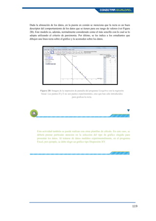 119
Dada la alineación de los datos, en la puesta en común se menciona que la recta es un buen
descriptor del comportamiento de los datos que se tienen para ese rango de valores (ver Figura
2B). Este modelo es, además, normalmente considerado como el más sencillo con lo cual se lo
adopta utilizando el criterio de parsimonia. Por último, se les indica a los estudiantes que
dibujen una línea recta sobre el gráfico y la acomoden sobre los datos.
Esta actividad también se puede realizar con otras planillas de cálculo. En este caso, se
deberá prestar particular atención en la selección del tipo de gráfico elegido para
presentar los datos. Al tratarse de datos medidos experimentalmente, en el programa
Excel, por ejemplo, se debe elegir un gráfico tipo Dispersión XY.
Figura 2B: Imagen de la impresión de pantalla del programa Geogebra con la regresión
lineal. Los puntos D y E no son puntos experimentales, sino que han sido introducidos
para graficar la recta.
 