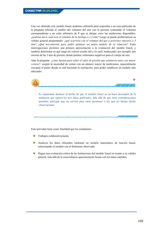 120
Una vez obtenido este modelo lineal, podemos utilizarlo para responder a un caso particular de
la pregunta referida al cambio del volumen del aire con la presión, estimando el volumen
correspondiente a un valor arbitrario de P que se ubique entre las mediciones disponibles:
¿podrían decir cuál será el volumen de la burbuja a 1,2 atm? Luego se puede problematizar su
validez general preguntando: ¿qué ocurriría con el volumen del gas a presiones mayores a 3
atm? ¿Qué necesitarían para poder plantear un mejor modelo de la situación? Estas
interrogaciones permiten una primera aproximación a la evaluación del modelo lineal, y
también determinar en qué rango de valores resulta útil y en cuál, inadecuado; por ejemplo, por
encima de las 3 atm de presión, donde predice volúmenes negativos para el cuerpo de aire.
Ante la pregunta: ¿cómo harían para saber el valor de presión que estimaron antes con mayor
certeza?, surgirá la necesidad de contar con un número mayor de mediciones, especialmente
cercanas al punto donde se está haciendo la estimación, para poder establecer un modelo más
adecuado.
Es importante destacar el hecho de que el modelo lineal es un buen descriptor de la
tendencia que siguen los tres datos graficados, más allá de que otras consideraciones
permiten anticipar que no servirá para otras presiones a las que no hemos hecho
observaciones.
Esta actividad tiene como finalidad que los estudiantes:
 Trabajen colaborativamente
 Analicen los datos obtenidos mediante un modelo matemático de función lineal,
relacionando el modelo con el fenómeno observado.
 Hagan una evaluación crítica de las limitaciones del modelo lineal en cuanto a su validez
general, más allá de la concordancia aparentemente buena con los datos medidos.
 